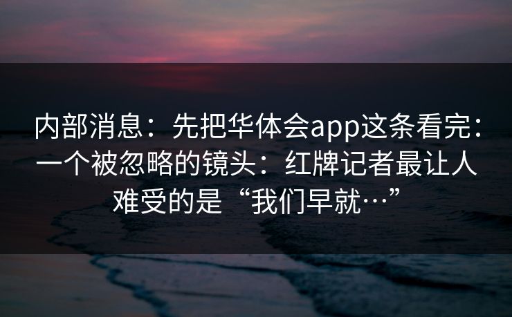 内部消息：先把华体会app这条看完：一个被忽略的镜头：红牌记者最让人难受的是“我们早就…”