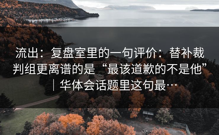 流出：复盘室里的一句评价：替补裁判组更离谱的是“最该道歉的不是他”｜华体会话题里这句最…