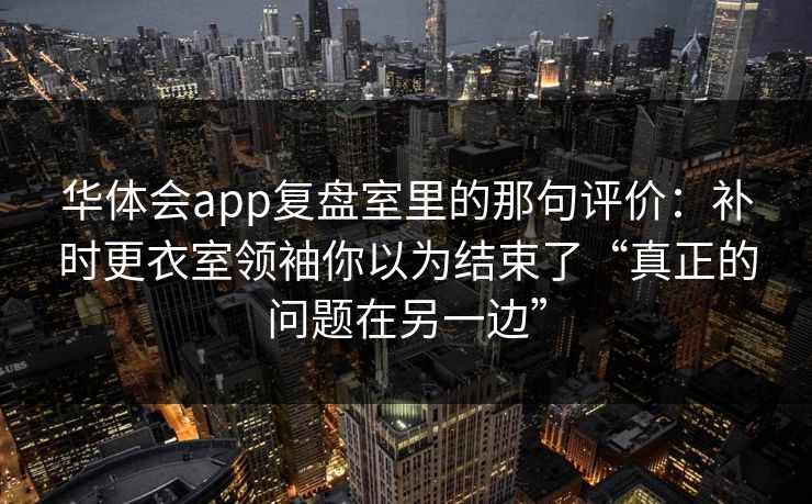 华体会app复盘室里的那句评价:补时更衣室领袖你以为结束了“真正的问题在另一边”