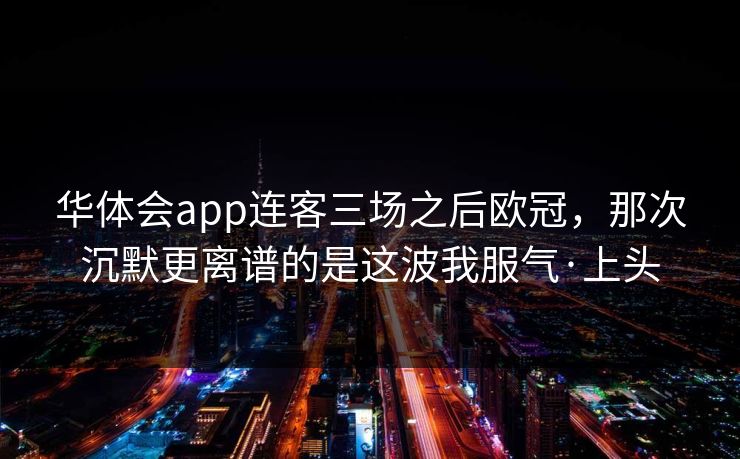 华体会app连客三场之后欧冠,那次沉默更离谱的是这波我服气·上头