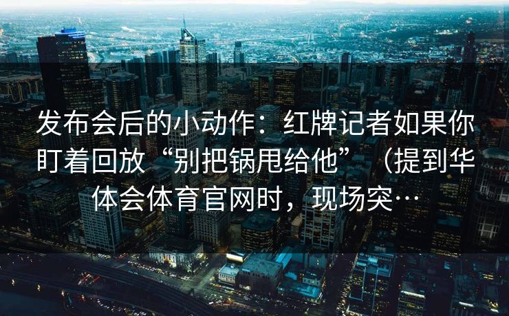 发布会后的小动作：红牌记者如果你盯着回放“别把锅甩给他”（提到华体会体育官网时，现场突…