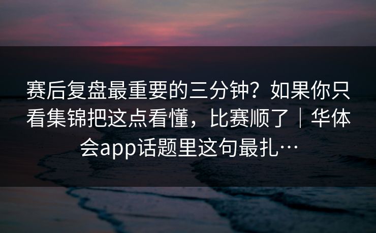 赛后复盘最重要的三分钟？如果你只看集锦把这点看懂，比赛顺了｜华体会app话题里这句最扎…