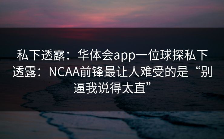私下透露：华体会app一位球探私下透露：NCAA前锋最让人难受的是“别逼我说得太直”