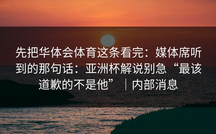 先把华体会体育这条看完：媒体席听到的那句话：亚洲杯解说别急“最该道歉的不是他”｜内部消息