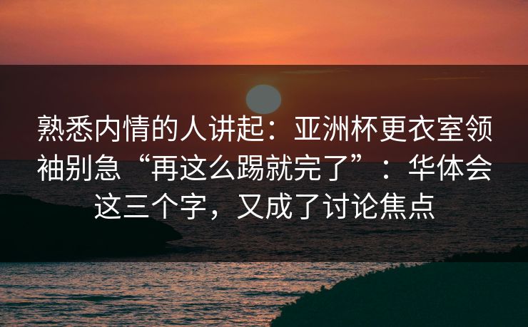 熟悉内情的人讲起：亚洲杯更衣室领袖别急“再这么踢就完了”：华体会这三个字，又成了讨论焦点