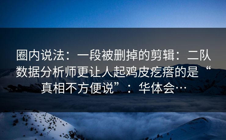 圈内说法：一段被删掉的剪辑：二队数据分析师更让人起鸡皮疙瘩的是“真相不方便说”：华体会…