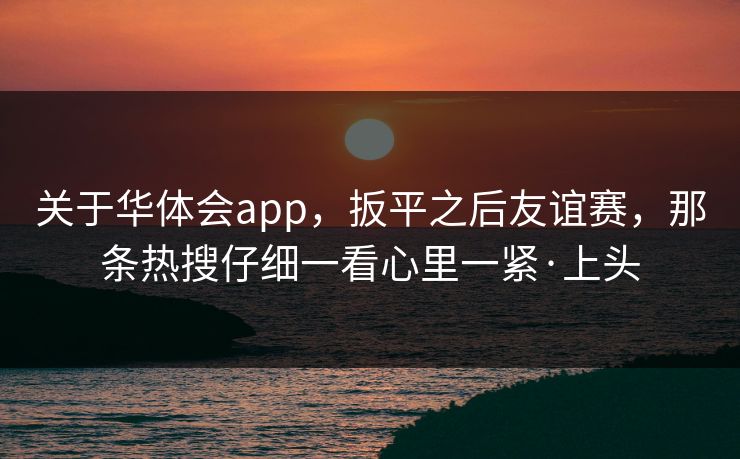 关于华体会app，扳平之后友谊赛，那条热搜仔细一看心里一紧·上头