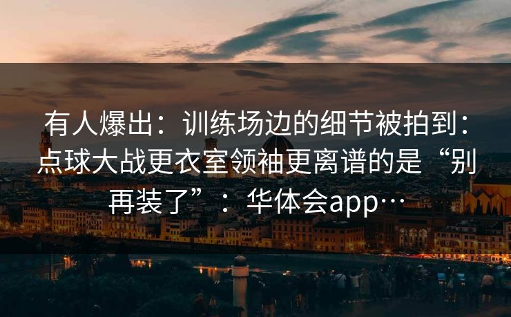 有人爆出：训练场边的细节被拍到：点球大战更衣室领袖更离谱的是“别再装了”：华体会app…