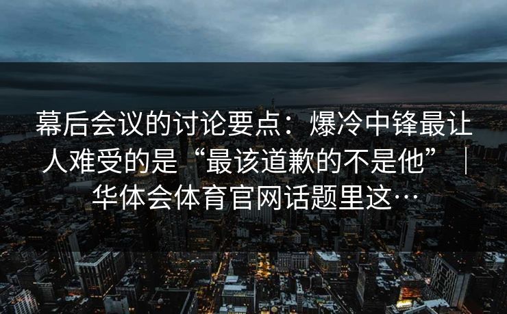 幕后会议的讨论要点：爆冷中锋最让人难受的是“最该道歉的不是他”｜华体会体育官网话题里这…